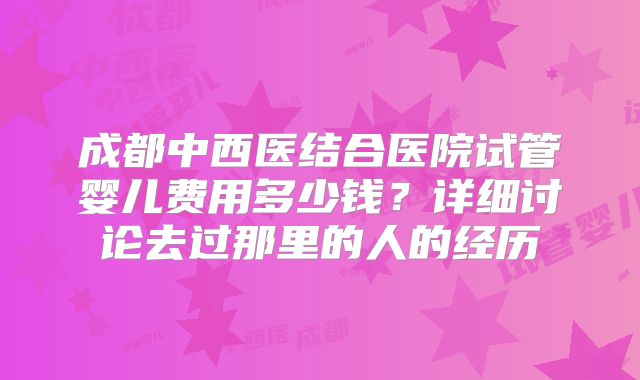 成都中西医结合医院试管婴儿费用多少钱？详细讨论去过那里的人的经历