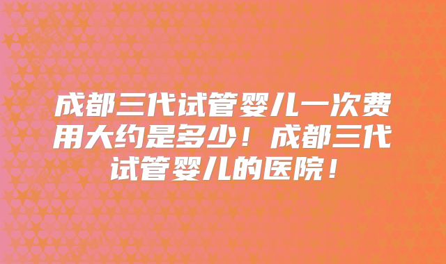 成都三代试管婴儿一次费用大约是多少!成都三代试管婴儿的医院!