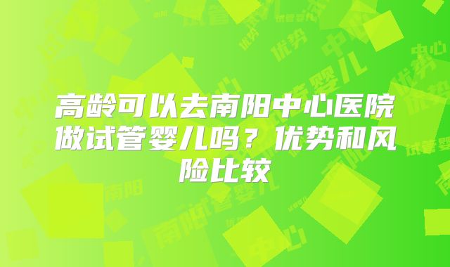 高龄可以去南阳中心医院做试管婴儿吗?优势和风险比较