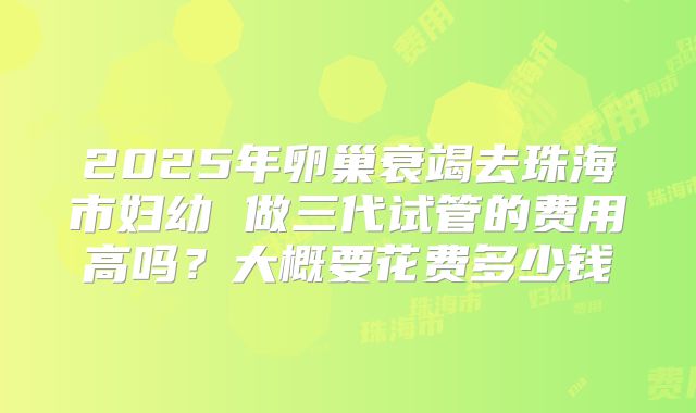 2025年卵巢衰竭去珠海市妇幼 做三代试管的费用高吗?大概要花费多少钱