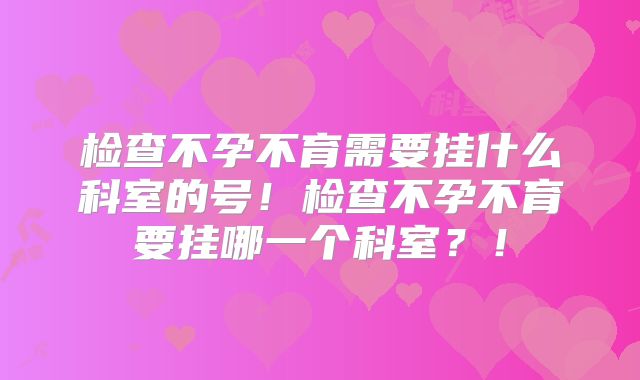 检查不孕不育需要挂什么科室的号!检查不孕不育要挂哪一个科室?!