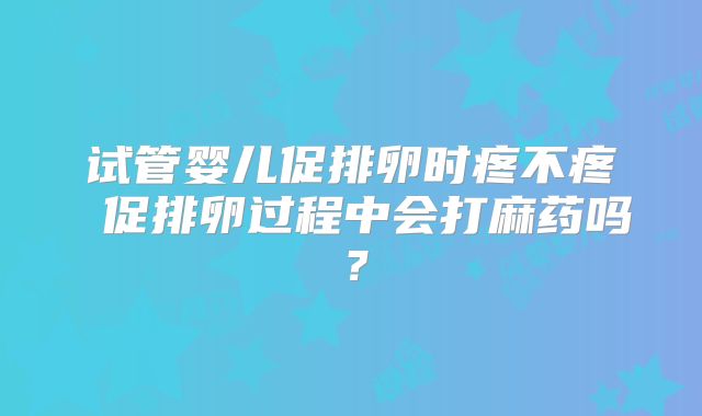 试管婴儿促排卵时疼不疼 促排卵过程中会打麻药吗?