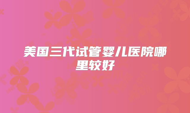 美国三代试管婴儿医院哪里较好