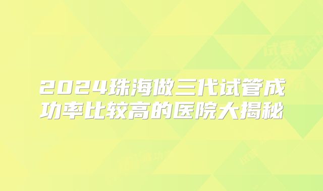 2024珠海做三代试管成功率比较高的医院大揭秘