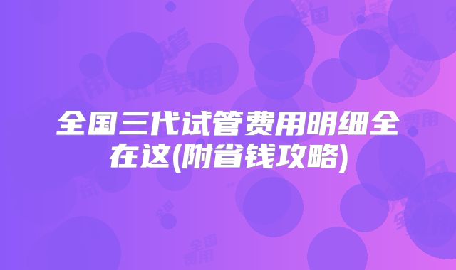 全国三代试管费用明细全在这(附省钱攻略)