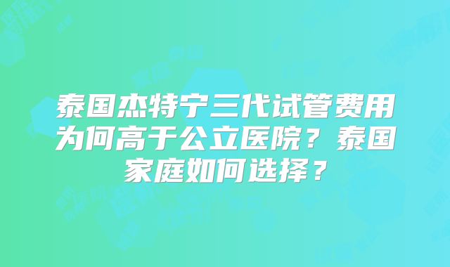 泰国杰特宁三代试管费用为何高于公立医院?泰国家庭如何选择?