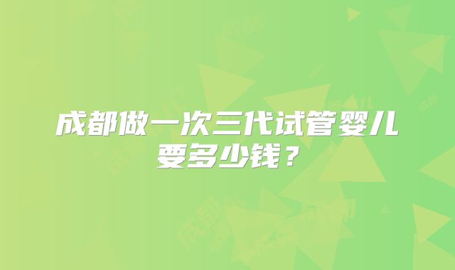 成都做一次三代试管婴儿要多少钱?