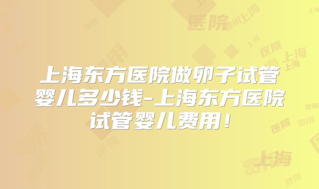 上海东方医院做卵子试管婴儿多少钱-上海东方医院试管婴儿费用！