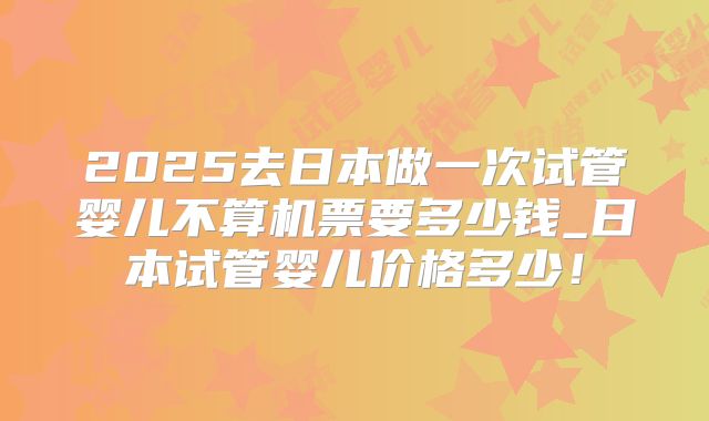 2025去日本做一次试管婴儿不算机票要多少钱_日本试管婴儿价格多少!