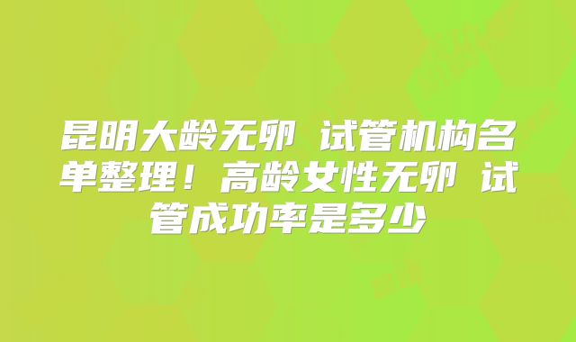 昆明大龄无卵�试管机构名单整理！高龄女性无卵�试管成功率是多少