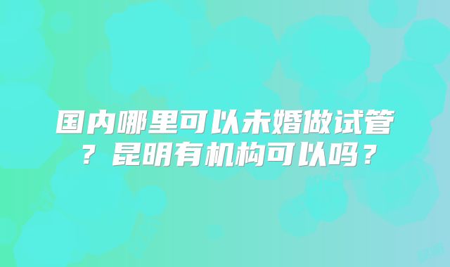 国内哪里可以未婚做试管?昆明有机构可以吗?