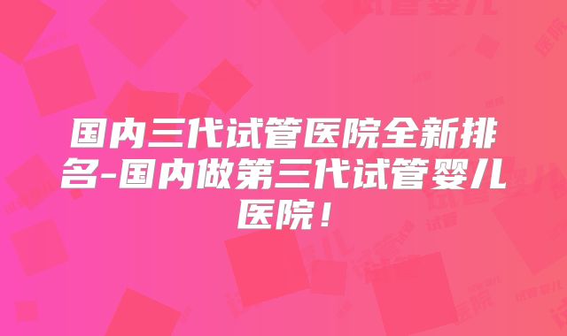 国内三代试管医院全新排名-国内做第三代试管婴儿医院！