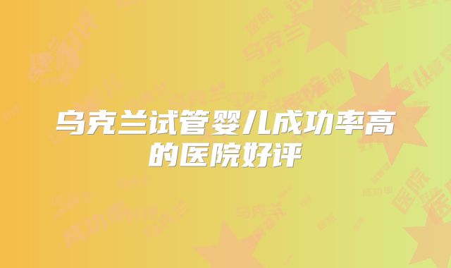 乌克兰试管婴儿成功率高的医院好评