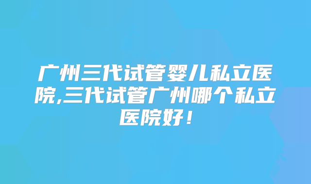 广州三代试管婴儿私立医院,三代试管广州哪个私立医院好！