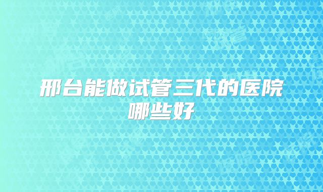 邢台能做试管三代的医院哪些好