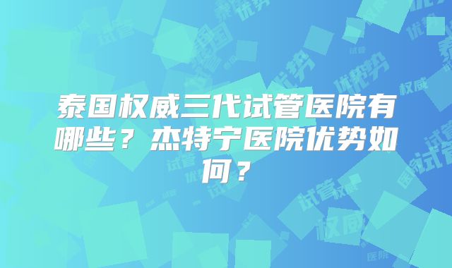 泰国权威三代试管医院有哪些?杰特宁医院优势如何?