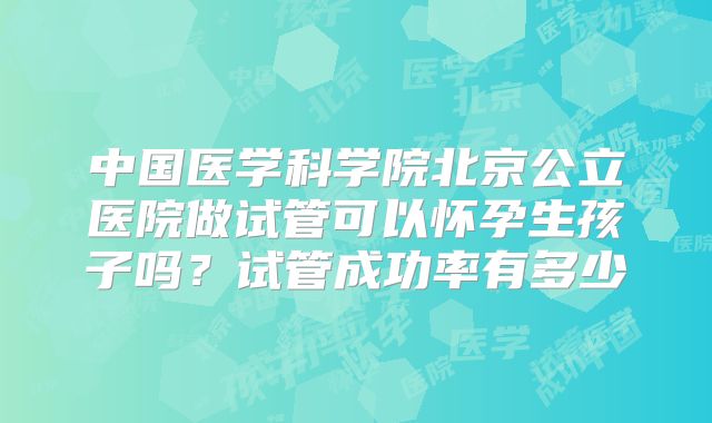 中国医学科学院北京公立医院做试管可以怀孕生孩子吗?试管成功率有多少