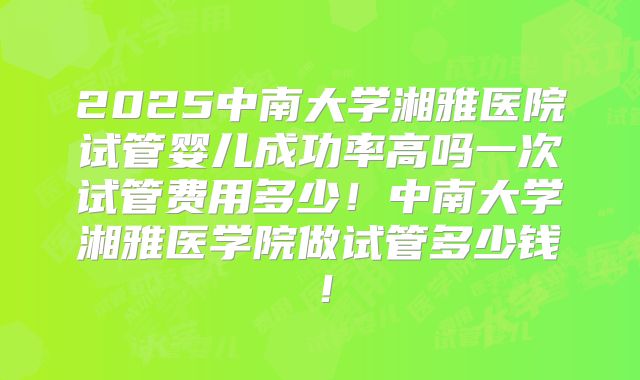 2025中南大学湘雅医院试管婴儿成功率高吗一次试管费用多少！中南大学湘雅医学院做试管多少钱！