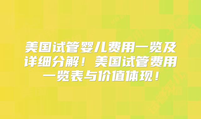 美国试管婴儿费用一览及详细分解！美国试管费用一览表与价值体现！