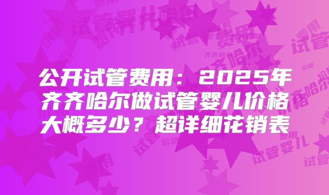 公开试管费用:2025年齐齐哈尔做试管婴儿价格大概多少?超详细花销表
