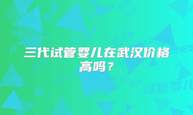 三代试管婴儿在武汉价格高吗？