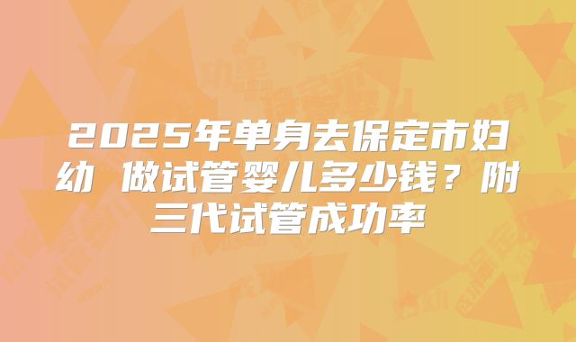 2025年单身去保定市妇幼 做试管婴儿多少钱？附三代试管成功率