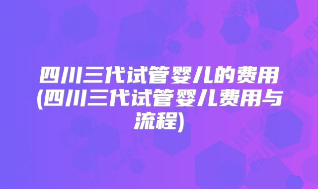 四川三代试管婴儿的费用(四川三代试管婴儿费用与流程)