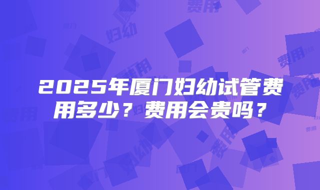 2025年厦门妇幼试管费用多少？费用会贵吗？