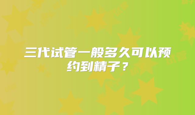 三代试管一般多久可以预约到精子?