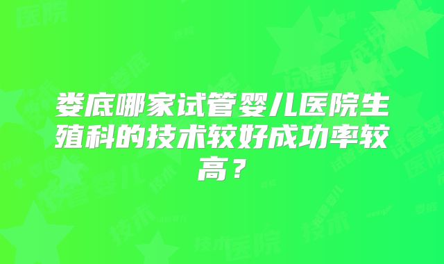 娄底哪家试管婴儿医院生殖科的技术较好成功率较高？