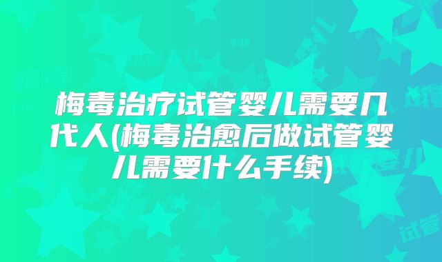 梅毒治疗试管婴儿需要几代人(梅毒治愈后做试管婴儿需要什么手续)