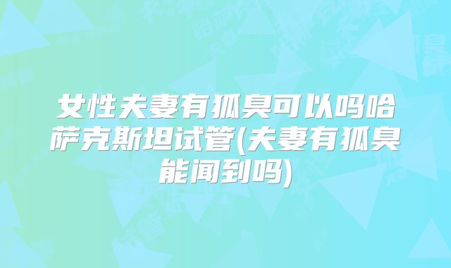 女性夫妻有狐臭可以吗哈萨克斯坦试管(夫妻有狐臭能闻到吗)