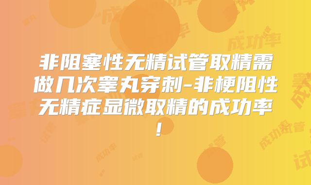 非阻塞性无精试管取精需做几次睾丸穿刺-非梗阻性无精症显微取精的成功率!