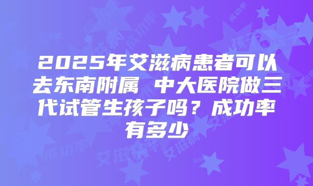 2025年艾滋病患者可以去东南附属 中大医院做三代试管生孩子吗?成功率有多少