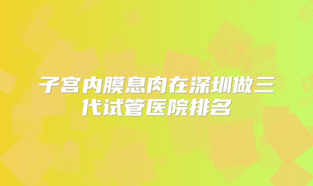 子宫内膜息肉在深圳做三代试管医院排名