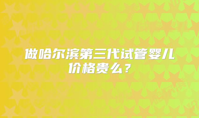 做哈尔滨第三代试管婴儿价格贵么?