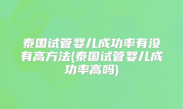 泰国试管婴儿成功率有没有高方法(泰国试管婴儿成功率高吗)