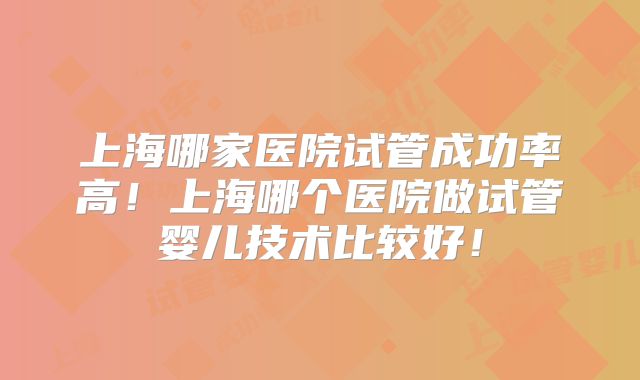 上海哪家医院试管成功率高！上海哪个医院做试管婴儿技术比较好！
