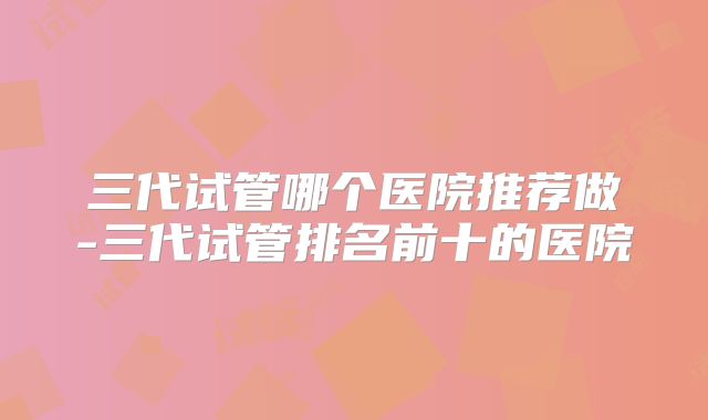 三代试管哪个医院推荐做-三代试管排名前十的医院