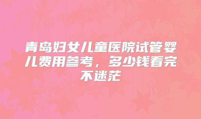 青岛妇女儿童医院试管婴儿费用参考，多少钱看完不迷茫
