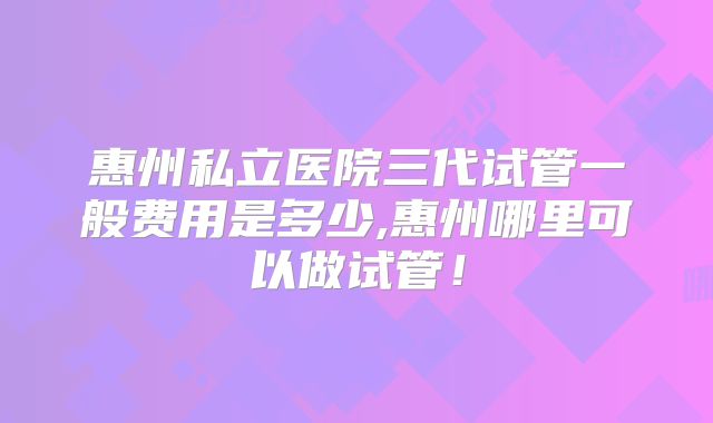 惠州私立医院三代试管一般费用是多少,惠州哪里可以做试管！