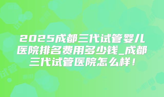 2025成都三代试管婴儿医院排名费用多少钱_成都三代试管医院怎么样!