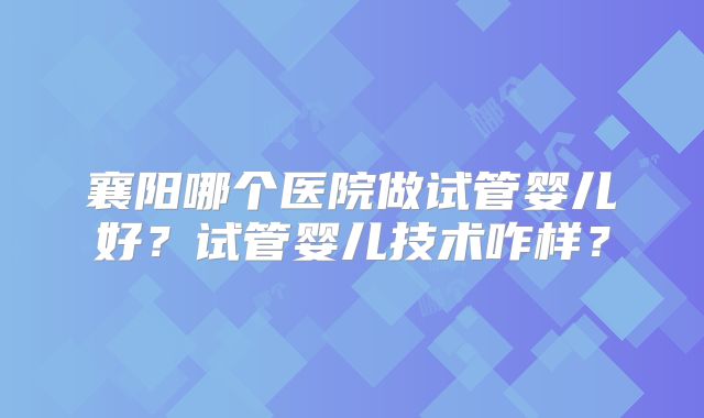 襄阳哪个医院做试管婴儿好？试管婴儿技术咋样？