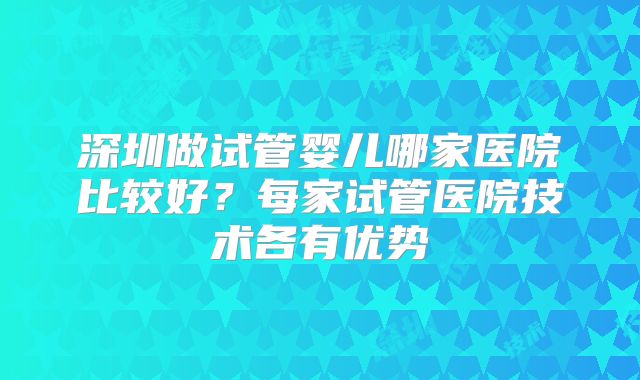 深圳做试管婴儿哪家医院比较好？每家试管医院技术各有优势