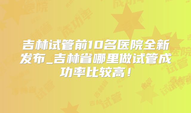 吉林试管前10名医院全新发布_吉林省哪里做试管成功率比较高！