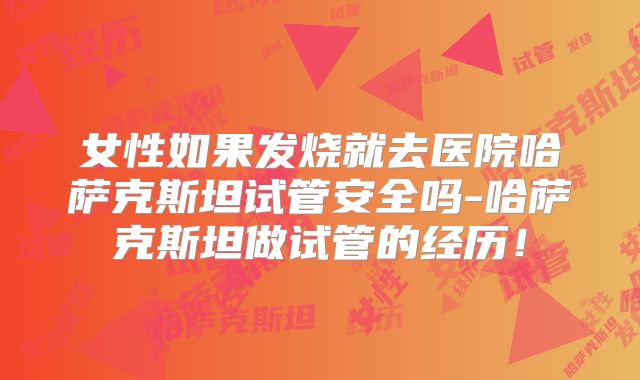 女性如果发烧就去医院哈萨克斯坦试管安全吗-哈萨克斯坦做试管的经历！