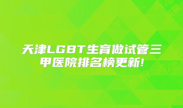 天津LGBT生育做试管三甲医院排名榜更新!