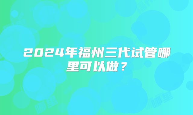 2024年福州三代试管哪里可以做？