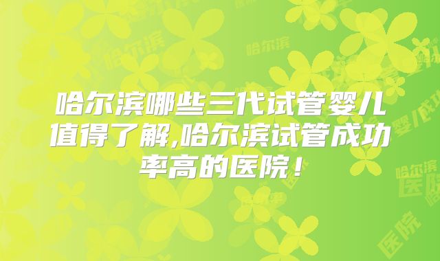 哈尔滨哪些三代试管婴儿值得了解,哈尔滨试管成功率高的医院！