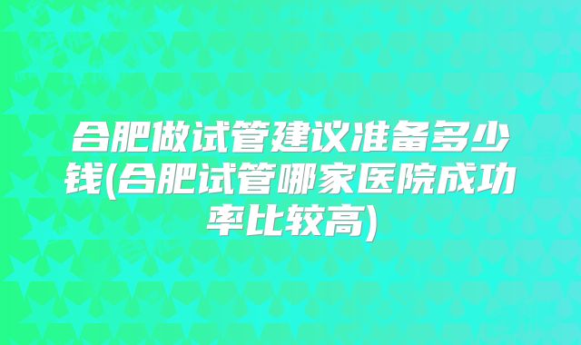 合肥做试管建议准备多少钱(合肥试管哪家医院成功率比较高)